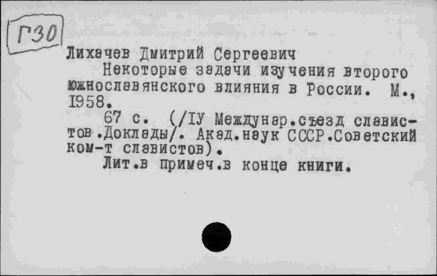 ﻿Лихачев Дмитрий Сергеевич
Некоторые задачи изучения второго южнославянского влияния в России. М. 1958.	’
67 с. (/ІУ Междунар.съезд славистов .Доклады/. Акад.наук СССР.Советский ком-т славистов).
Лит .в примеч.в конце книги.